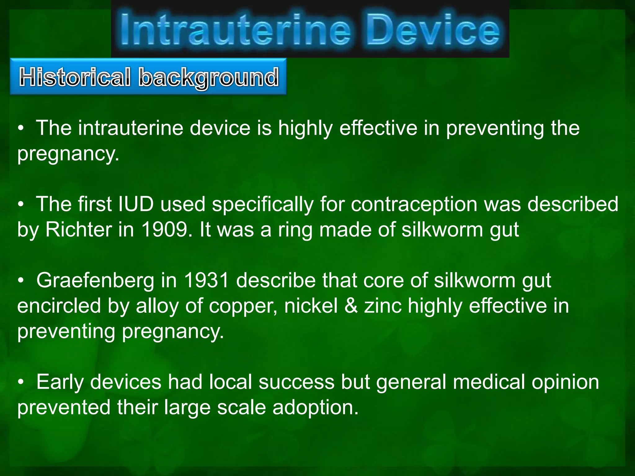 • The intrauterine device is highly effective in preventing the
pregnancy.

• The first IUD used specifically for contraception was described
by Richter in 1909. It was a ring made of silkworm gut

• Graefenberg in 1931 describe that core of silkworm gut
encircled by alloy of copper, nickel & zinc highly effective in
preventing pregnancy.

• Early devices had local success but general medical opinion
prevented their large scale adoption.
 