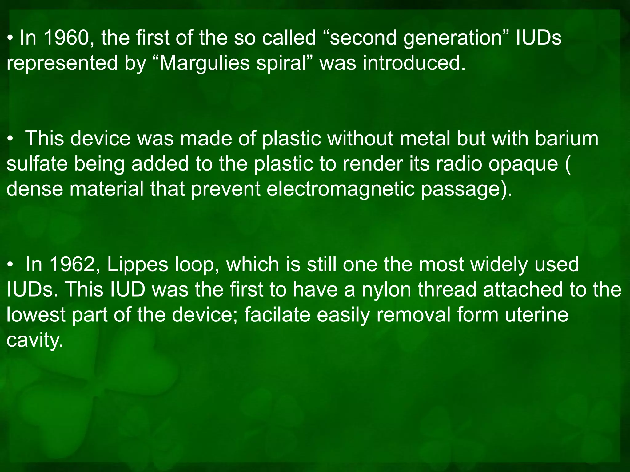 • In 1960, the first of the so called “second generation” IUDs
represented by “Margulies spiral” was introduced.


• This device was made of plastic without metal but with barium
sulfate being added to the plastic to render its radio opaque (
dense material that prevent electromagnetic passage).


• In 1962, Lippes loop, which is still one the most widely used
IUDs. This IUD was the first to have a nylon thread attached to the
lowest part of the device; facilate easily removal form uterine
cavity.
 
