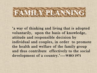 FAMILY PLANNING ‘ a way of thinking and living that is adopted voluntarily,  upon the basis of knowledge, attitude and responsible decision by individual and couples, in order  to promote the health and welfare of the family group and thus contribute  effectively to the social development of a country.’ -----WHO 1971 