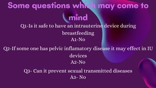 Some questions which may come to
mind
Q1-Is it safe to have an intrauterine device during
breastfeeding
A1-No
Q2-If some one has pelvic inflamatory disease it may effect in IU
devices
A2-No
Q3- Can it prevent sexual transmitted diseases
A3- No
 