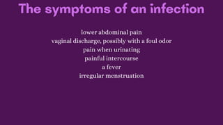 The symptoms of an infection
lower abdominal pain
vaginal discharge, possibly with a foul odor
pain when urinating
painful intercourse
a fever
irregular menstruation
 