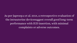 As per Japroep.s et al. 2014, a retrospective evaluation of
the intrauterine devicesuggest overall good long-term
performance with IUD insertion, with minimal
complaints or adverse outcomes.
 