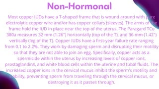 Non-Hormonal
Most copper IUDs have a T-shaped frame that is wound around with pure
electrolytic copper wire and/or has copper collars (sleeves). The arms of the
frame hold the IUD in place near the top of the uterus. The Paragard TCu
380a measures 32 mm (1.26") horizontally (top of the T), and 36 mm (1.42")
vertically (leg of the T). Copper IUDs have a first-year failure rate ranging
from 0.1 to 2.2%. They work by damaging sperm and disrupting their motility
so that they are not able to join an egg. Specifically, copper acts as a
spermicide within the uterus by increasing levels of copper ions,
prostaglandins, and white blood cells within the uterine and tubal fluids. The
increased copper ions in the cervical mucus inhibit the sperm's motility and
viability, preventing sperm from traveling through the cervical mucus, or
destroying it as it passes through.
 