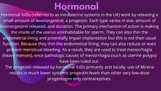 Hormonal
Hormonal IUDs (referred to as intrauterine systems in the UK) work by releasing a
small amount of levonorgestrel, a progestin. Each type varies in size, amount of
levonorgestrel released, and duration. The primary mechanism of action is making
the inside of the uterus uninhabitable for sperm. They can also thin the
endometrial lining and potentially impair implantation but this is not their usual
function. Because they thin the endometrial lining, they can also reduce or even
prevent menstrual bleeding. As a result, they are used to treat menorrhagia
(heavy menses), once pathologic causes of menorrhagia (such as uterine polyps)
have been ruled out.
The progestin released by hormonal IUDs primarily acts locally; use of Mirena
results in much lower systemic progestin levels than other very-low-dose
progestogen only contraceptives.
 