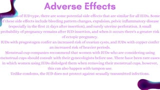 Adverse Effects
Regardless of IUD type, there are some potential side effects that are similar for all IUDs. Some
of these side effects include bleeding pattern changes, expulsion, pelvic inflammatory disease
(especially in the first 21 days after insertion), and rarely uterine perforation. A small
probability of pregnancy remains after IUD insertion, and when it occurs there's a greater risk
of ectopic pregnancy.
IUDs with progestogen confer an increased risk of ovarian cysts, and IUDs with copper confer
an increased risk of heavier periods.
Menstrual cup companies recommend that women with IUDs who are considering using
menstrual cups should consult with their gynecologists before use. There have been rare cases
in which women using IUDs dislodged them when removing their menstrual cups, however,
this can also happen with tampon use.
Unlike condoms, the IUD does not protect against sexually transmitted infections.
 