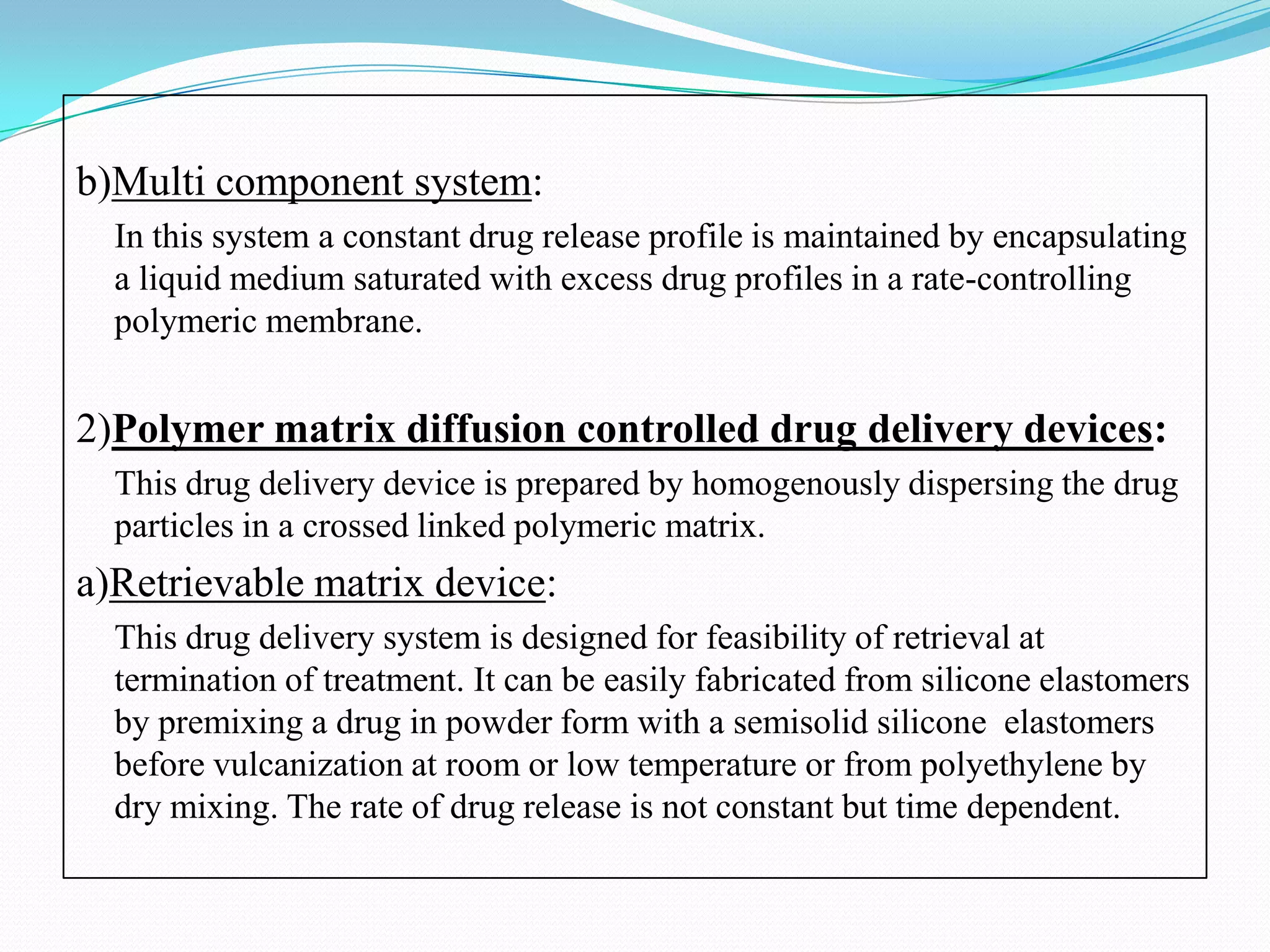 b)Multi component system:
  In this system a constant drug release profile is maintained by encapsulating
  a liquid medium saturated with excess drug profiles in a rate-controlling
  polymeric membrane.


2)Polymer matrix diffusion controlled drug delivery devices:
  This drug delivery device is prepared by homogenously dispersing the drug
  particles in a crossed linked polymeric matrix.
a)Retrievable matrix device:
  This drug delivery system is designed for feasibility of retrieval at
  termination of treatment. It can be easily fabricated from silicone elastomers
  by premixing a drug in powder form with a semisolid silicone elastomers
  before vulcanization at room or low temperature or from polyethylene by
  dry mixing. The rate of drug release is not constant but time dependent.
 