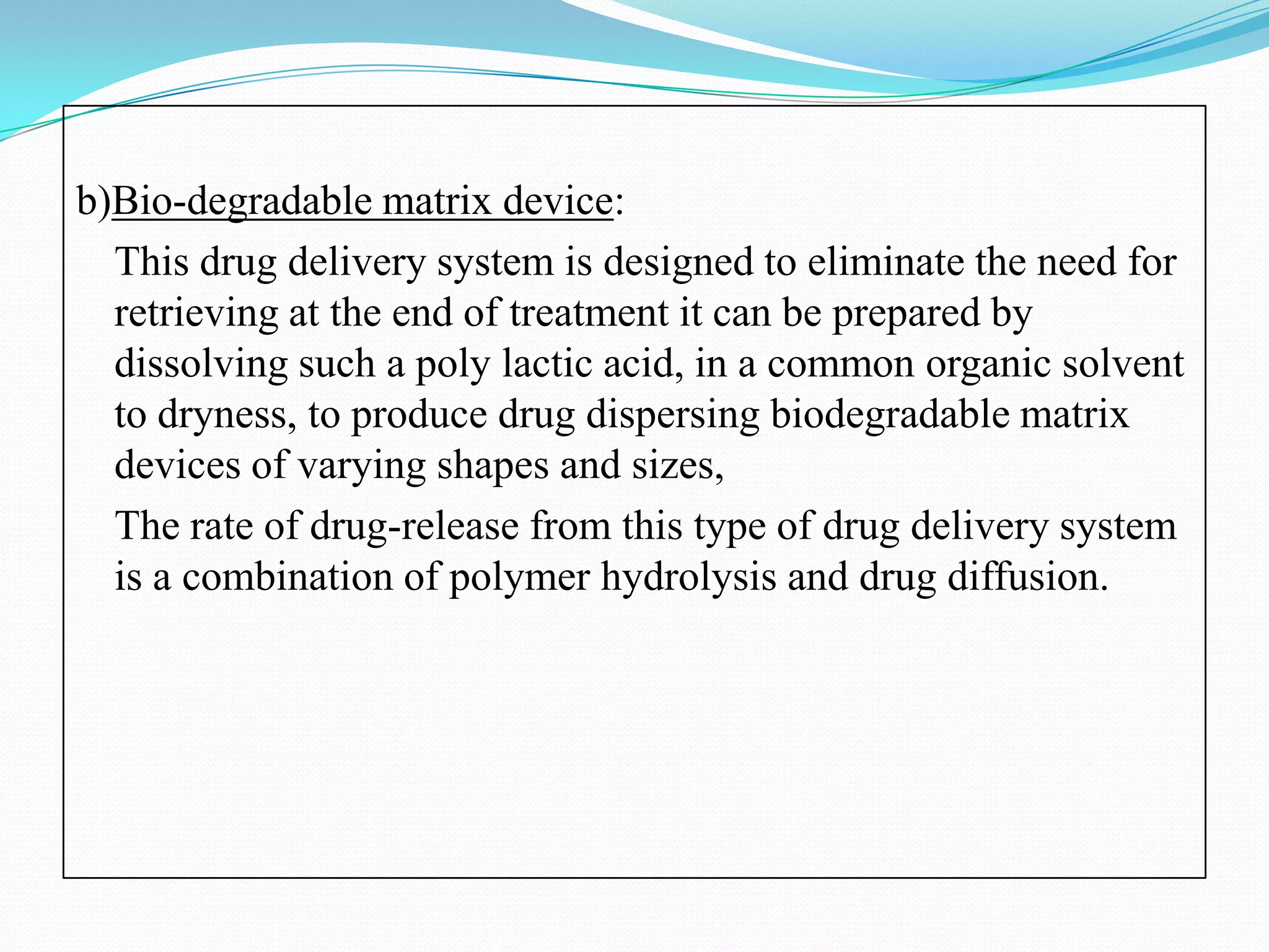 b)Bio-degradable matrix device:
  This drug delivery system is designed to eliminate the need for
  retrieving at the end of treatment it can be prepared by
  dissolving such a poly lactic acid, in a common organic solvent
  to dryness, to produce drug dispersing biodegradable matrix
  devices of varying shapes and sizes,
  The rate of drug-release from this type of drug delivery system
  is a combination of polymer hydrolysis and drug diffusion.
 