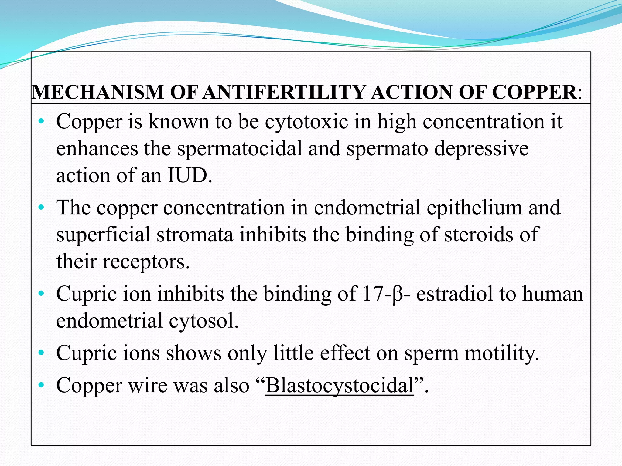 MECHANISM OF ANTIFERTILITY ACTION OF COPPER:
• Copper is known to be cytotoxic in high concentration it
    enhances the spermatocidal and spermato depressive
    action of an IUD.
•   The copper concentration in endometrial epithelium and
    superficial stromata inhibits the binding of steroids of
    their receptors.
•   Cupric ion inhibits the binding of 17-β- estradiol to human
    endometrial cytosol.
•   Cupric ions shows only little effect on sperm motility.
•   Copper wire was also “Blastocystocidal”.
 