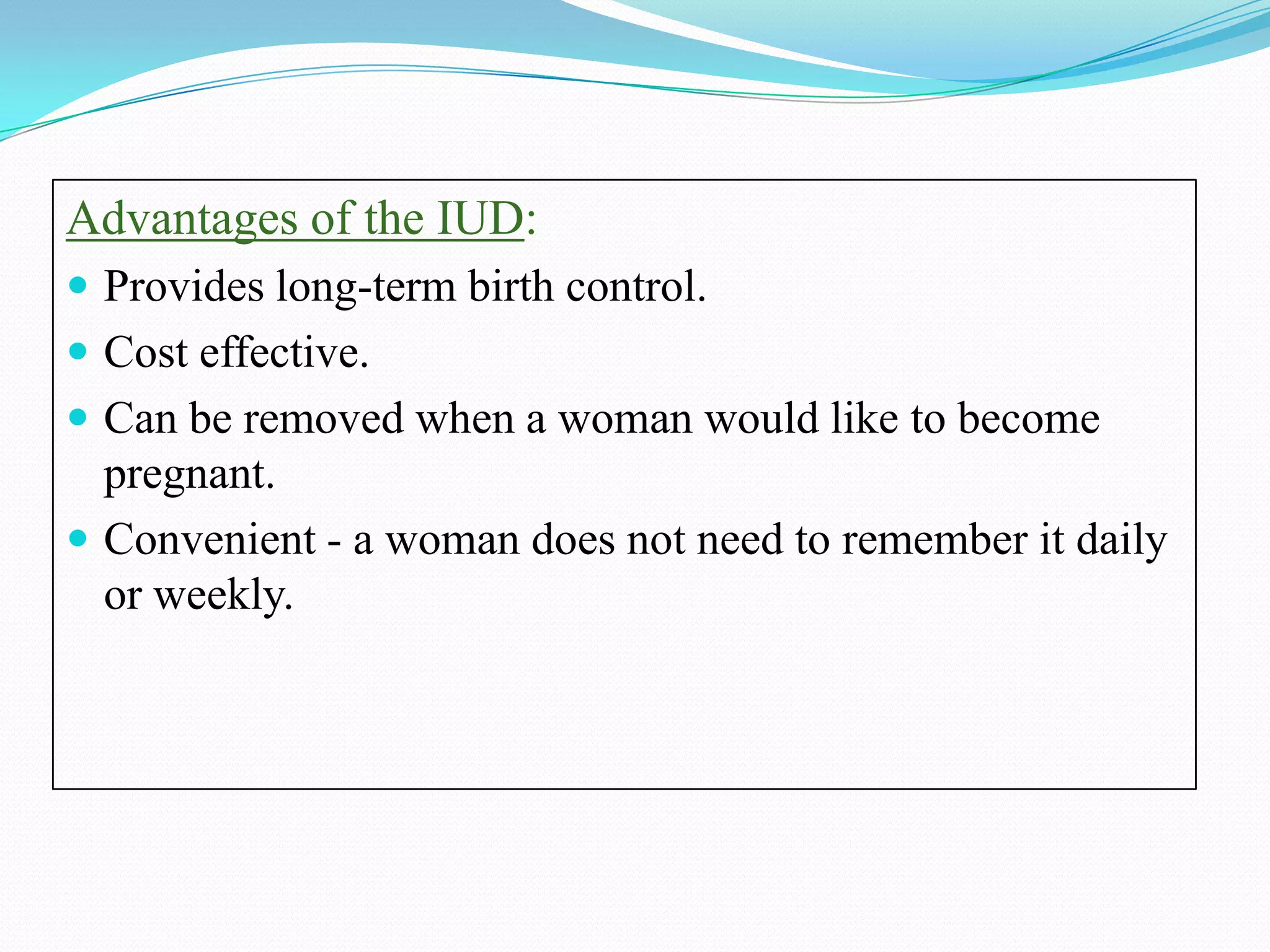 Advantages of the IUD:
 Provides long-term birth control.
 Cost effective.
 Can be removed when a woman would like to become
  pregnant.
 Convenient - a woman does not need to remember it daily
  or weekly.
 