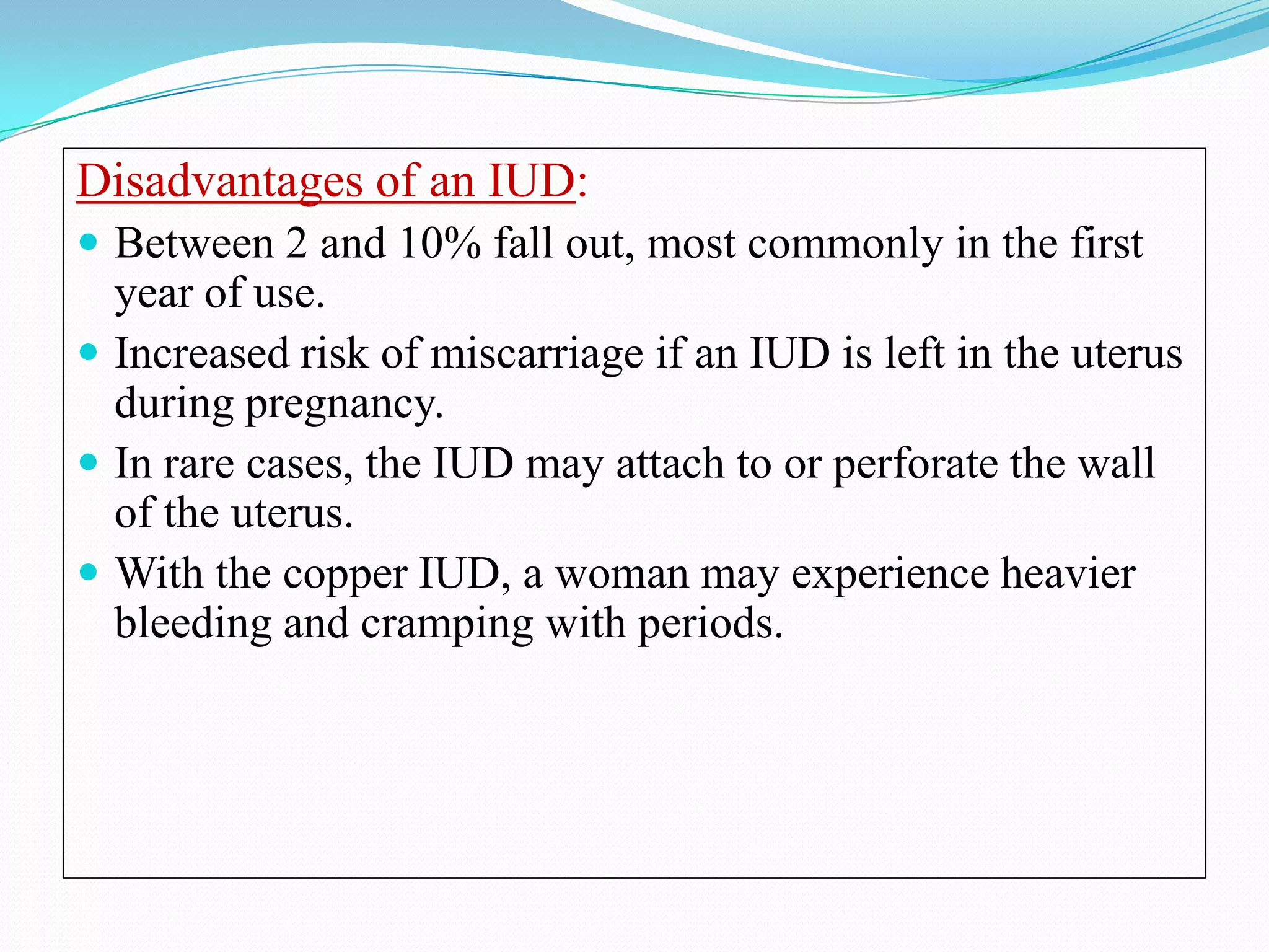 Disadvantages of an IUD:
 Between 2 and 10% fall out, most commonly in the first
  year of use.
 Increased risk of miscarriage if an IUD is left in the uterus
  during pregnancy.
 In rare cases, the IUD may attach to or perforate the wall
  of the uterus.
 With the copper IUD, a woman may experience heavier
  bleeding and cramping with periods.
 