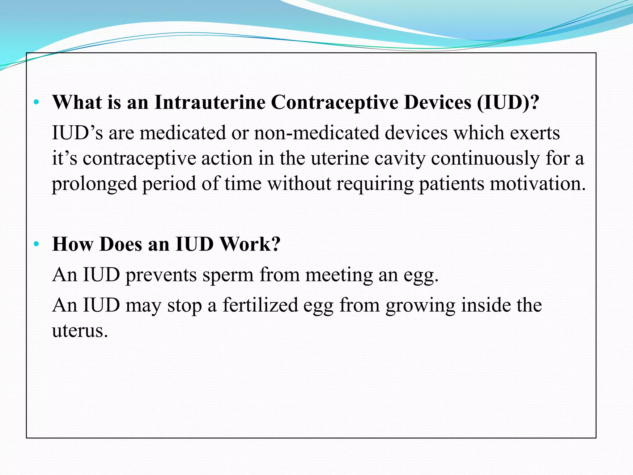 • What is an Intrauterine Contraceptive Devices (IUD)?
  IUD’s are medicated or non-medicated devices which exerts
  it’s contraceptive action in the uterine cavity continuously for a
  prolonged period of time without requiring patients motivation.

• How Does an IUD Work?
  An IUD prevents sperm from meeting an egg.
  An IUD may stop a fertilized egg from growing inside the
  uterus.
 