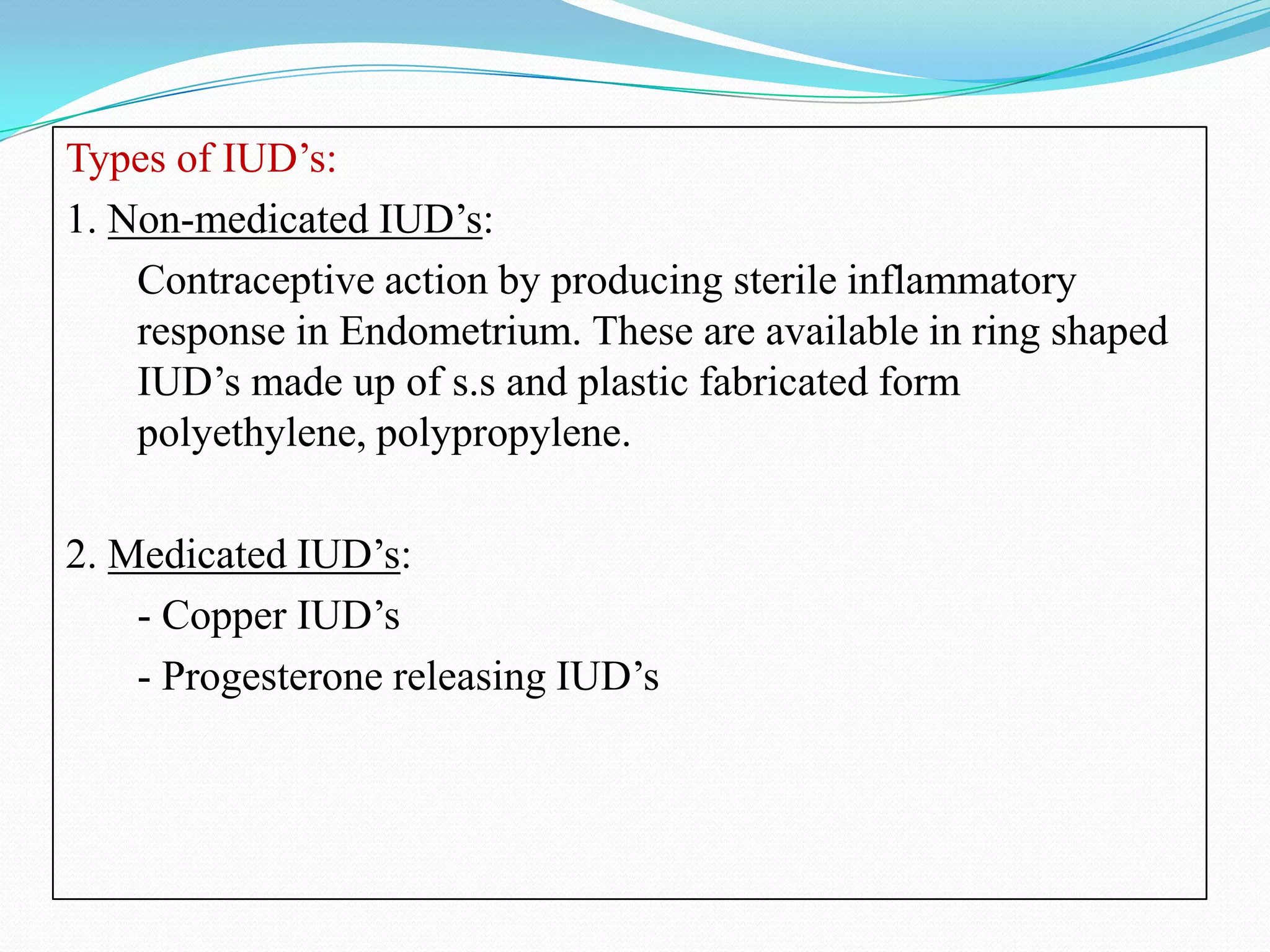 Types of IUD’s:
1. Non-medicated IUD’s:
    Contraceptive action by producing sterile inflammatory
    response in Endometrium. These are available in ring shaped
    IUD’s made up of s.s and plastic fabricated form
    polyethylene, polypropylene.

2. Medicated IUD’s:
    - Copper IUD’s
    - Progesterone releasing IUD’s
 