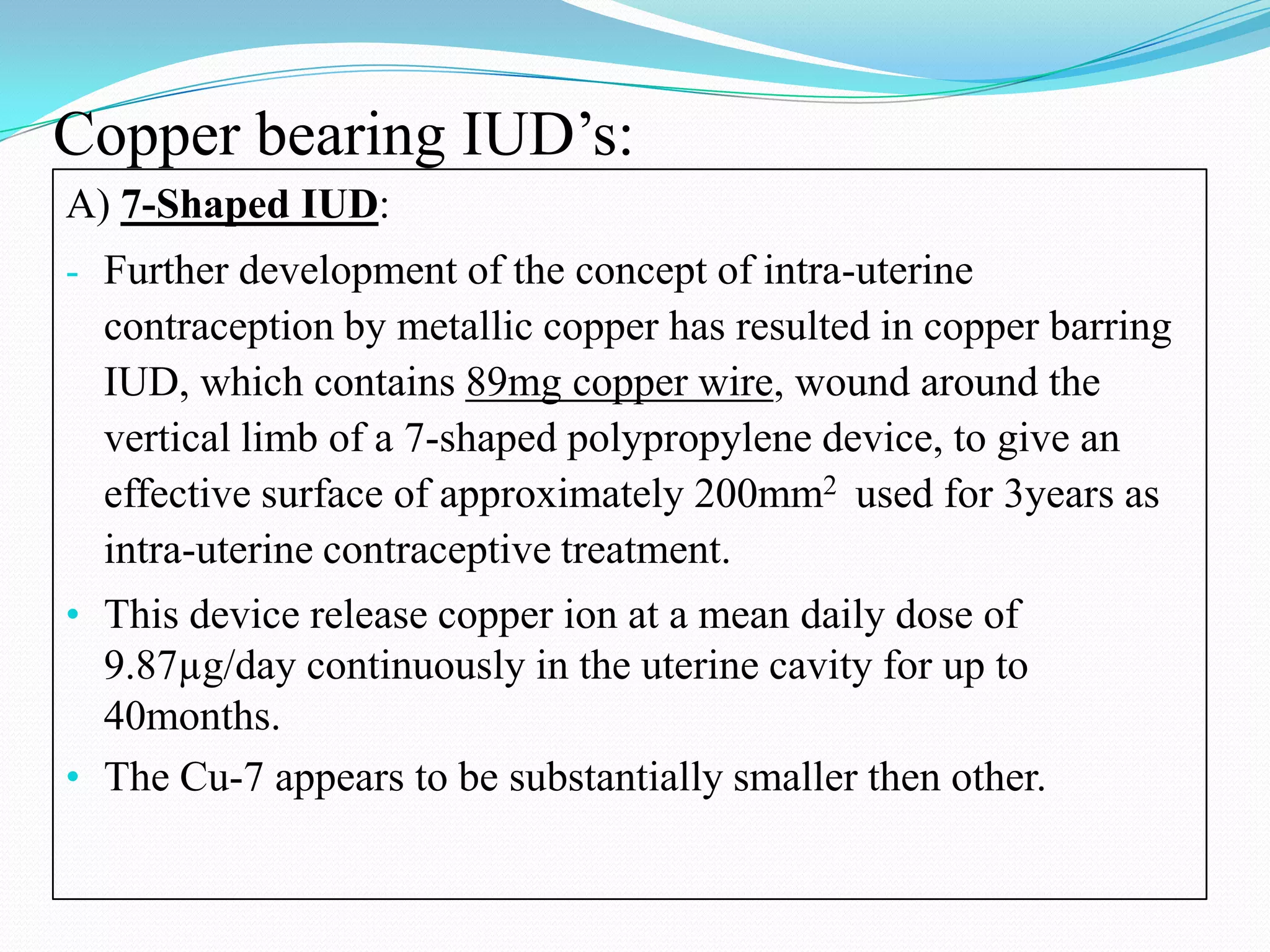 Copper bearing IUD’s:
A) 7-Shaped IUD:
- Further development of the concept of intra-uterine
  contraception by metallic copper has resulted in copper barring
  IUD, which contains 89mg copper wire, wound around the
  vertical limb of a 7-shaped polypropylene device, to give an
  effective surface of approximately 200mm2 used for 3years as
  intra-uterine contraceptive treatment.
• This device release copper ion at a mean daily dose of
  9.87µg/day continuously in the uterine cavity for up to
  40months.
• The Cu-7 appears to be substantially smaller then other.
 