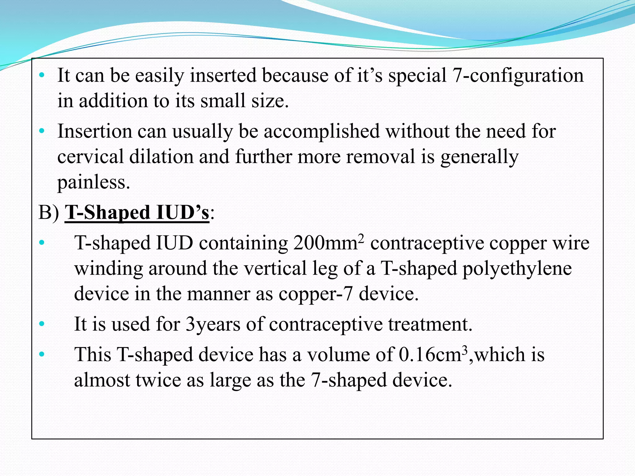 • It can be easily inserted because of it’s special 7-configuration
  in addition to its small size.
• Insertion can usually be accomplished without the need for
  cervical dilation and further more removal is generally
  painless.
B) T-Shaped IUD’s:
• T-shaped IUD containing 200mm2 contraceptive copper wire
    winding around the vertical leg of a T-shaped polyethylene
    device in the manner as copper-7 device.
• It is used for 3years of contraceptive treatment.
• This T-shaped device has a volume of 0.16cm3,which is
    almost twice as large as the 7-shaped device.
 