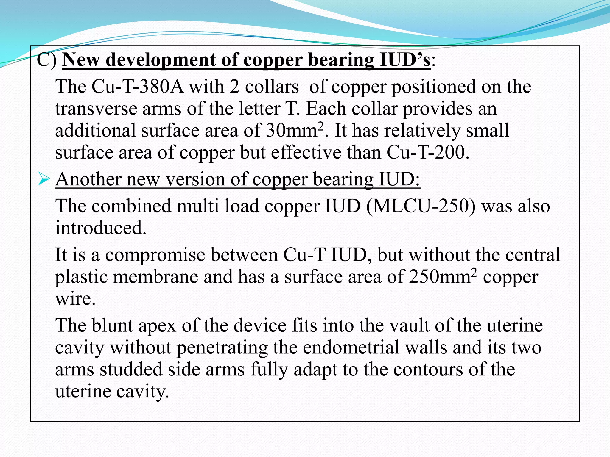 C) New development of copper bearing IUD’s:
  The Cu-T-380A with 2 collars of copper positioned on the
  transverse arms of the letter T. Each collar provides an
  additional surface area of 30mm2. It has relatively small
  surface area of copper but effective than Cu-T-200.
 Another new version of copper bearing IUD:
  The combined multi load copper IUD (MLCU-250) was also
  introduced.
  It is a compromise between Cu-T IUD, but without the central
  plastic membrane and has a surface area of 250mm2 copper
  wire.
  The blunt apex of the device fits into the vault of the uterine
  cavity without penetrating the endometrial walls and its two
  arms studded side arms fully adapt to the contours of the
  uterine cavity.
 
