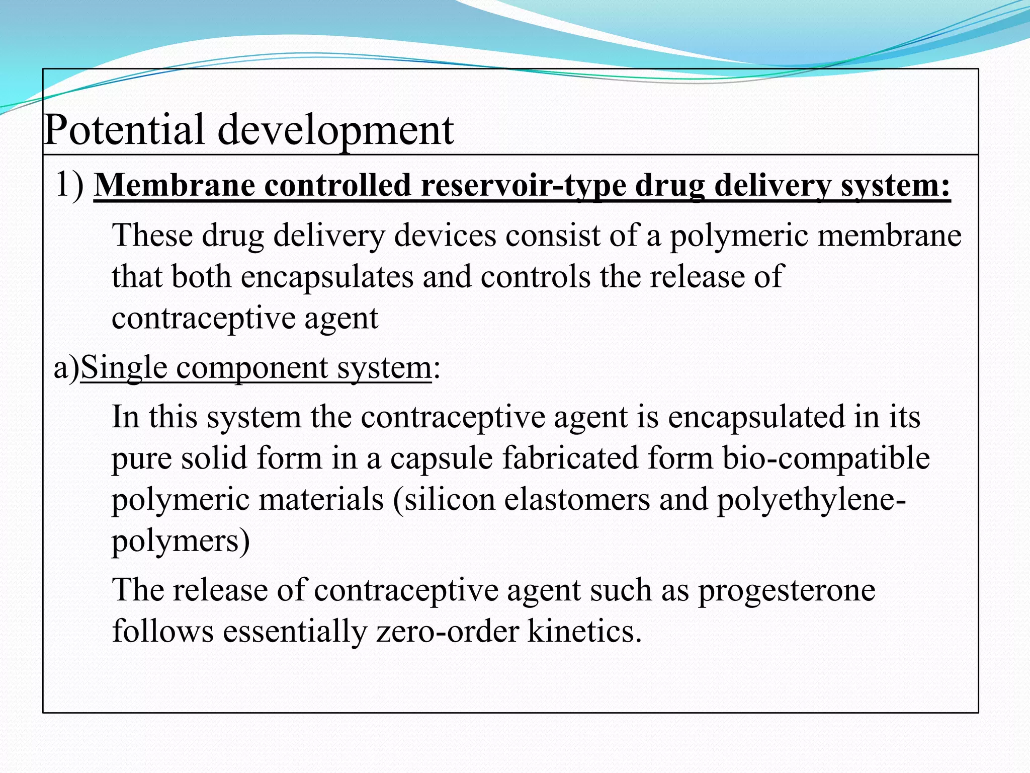 Potential development
1) Membrane controlled reservoir-type drug delivery system:
    These drug delivery devices consist of a polymeric membrane
    that both encapsulates and controls the release of
    contraceptive agent
a)Single component system:
    In this system the contraceptive agent is encapsulated in its
    pure solid form in a capsule fabricated form bio-compatible
    polymeric materials (silicon elastomers and polyethylene-
    polymers)
    The release of contraceptive agent such as progesterone
    follows essentially zero-order kinetics.
 