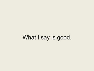 What I say is good.