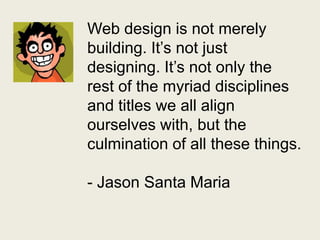 Web design is not merely building. It’s not just designing. It’s not only the rest of the myriad disciplines and titles we all align ourselves with, but the culmination of all these things.- Jason Santa Maria