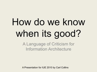 How do we know when its good? A Language of Criticism for Information Architecture A Presentation for IUE 2010 by Carl Collins 