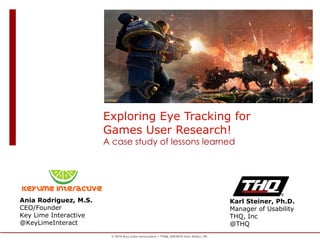 Exploring Eye Tracking for Games User Research!  A case study of lessons learned Ania Rodriguez, M.S. CEO/Founder Key Lime Interactive @KeyLimeInteract Karl Steiner, Ph.D. Manager of Usability THQ, Inc @THQ © 2010 Key Lime Interactive + THQ, IUE2010 Ann Arbor, MI 