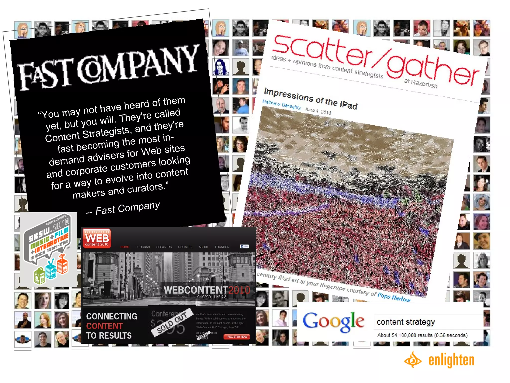 “ You may not have heard of them yet, but you will. They're called Content Strategists, and they're fast becoming the most in-demand advisers for Web sites and corporate customers looking for a way to evolve into content makers and curators.” --  Fast Company 