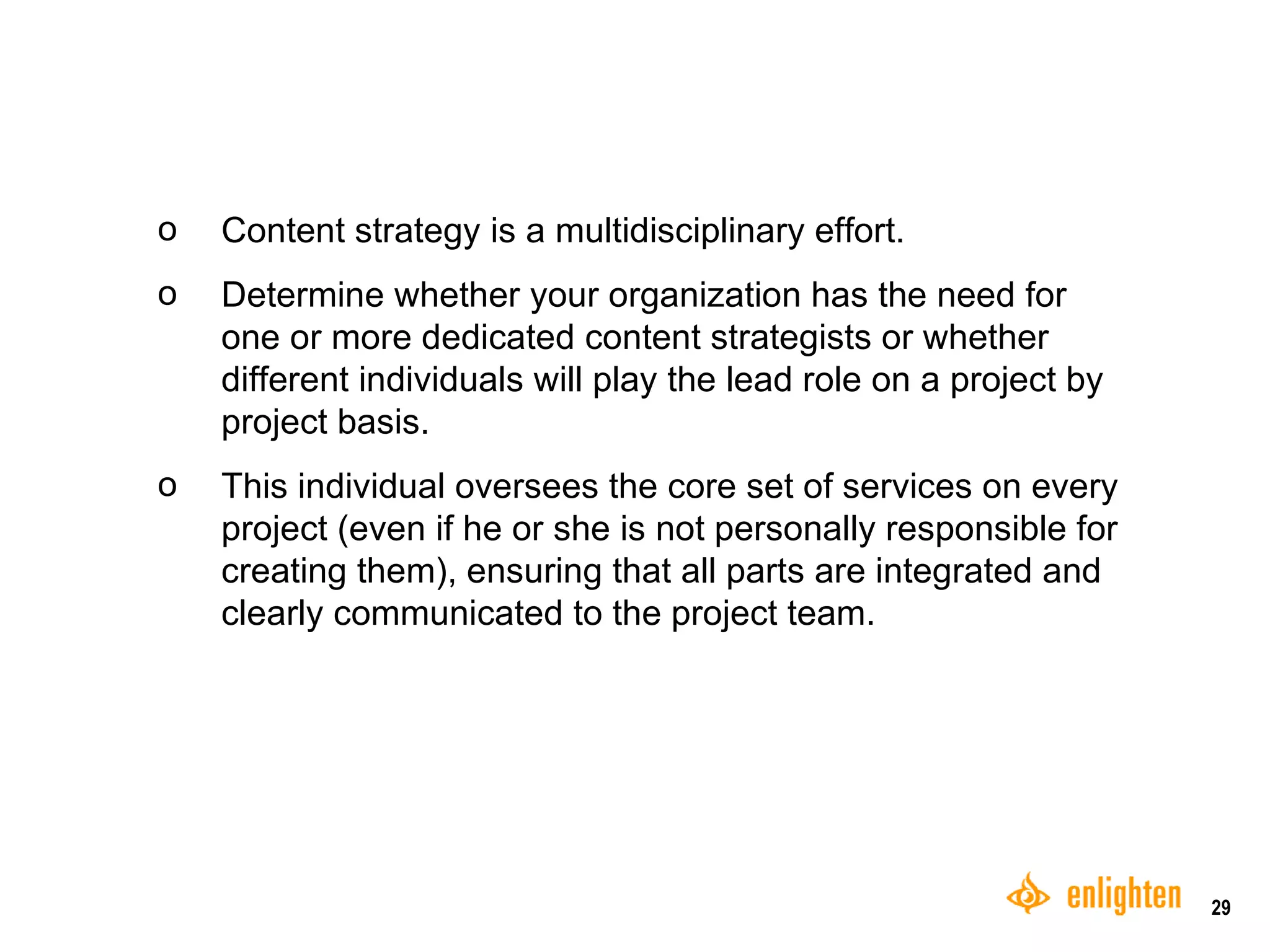 Content strategy is a multidisciplinary effort.  Determine whether your organization has the need for one or more dedicated content strategists or whether different individuals will play the lead role on a project by project basis.  These individuals oversee the core set of services on every project (even if they are not personally responsible for creating all of them), ensuring that the plans are integrated and clearly communicated to the project team.  