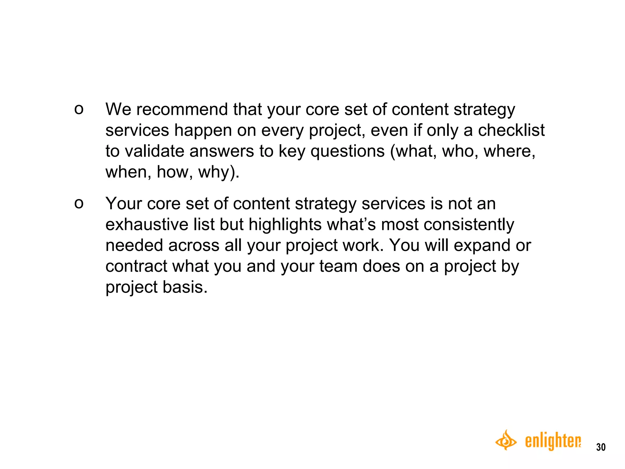 We recommend that your core set of content strategy services happen on every project, even if only a checklist to validate answers to key questions (what, who, where, when, how, why). Your core set of content strategy services is not an exhaustive list but highlights what’s most consistently needed across all your project work. You will expand or contract what you and your team does on a project by project basis.  