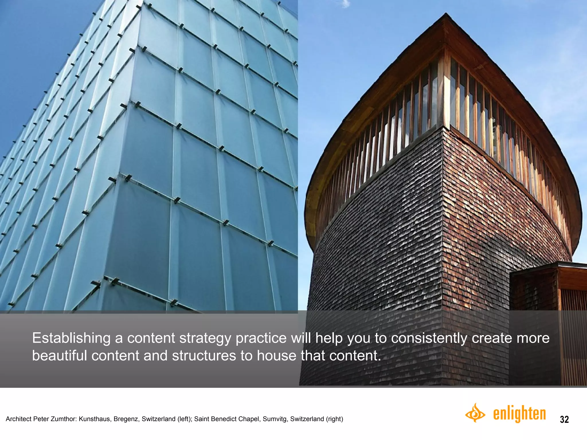 Establishing a content strategy practice will help you to consistently create more beautiful content and structures to house that content.  Architect Peter Zumthor: Kunsthaus, Bregenz, Switzerland (left);  Saint Benedict Chapel, Sumvitg, Switzerland (right)   