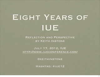 Eight Years of
     IUE
  Reflection and Perspective
       by Keith Instone

        July 17, 2012, IUE
 http://www.iueconference.com/

        @keithinstone

       Hashtag: #iue12

                                 1
 