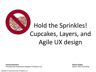 Hold the Sprinkles!
                                             Cupcakes, Layers, and
                                               Agile UX design


       Carissa Demetris                                    Helene Gidley
       Principal User Experience Designer, ProQuest, LLC   Owner, HSG Consulting

Copyright © Carissa Demetris, ProQuest LLC
 