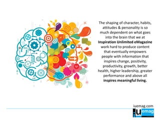 iuemag.com
The shaping of character, habits,
attitudes & personality is so
much dependent on what goes
into the brain that we at
Inspiration Unlimited eMagazine
work hard to produce content
that eventually empowers
people with information that
inspires change, positivity,
productivity, growth, better
health, higher leadership, greater
performance and above all
inspires meaningful living.