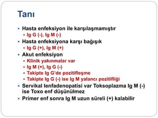 Tanı
 Hasta enfeksiyon ile karşılaşmamıştır
 Ig G (-), Ig M (-)
 Hasta enfeksiyona karşı bağışık
 Ig G (+), Ig M (+)
 Akut enfeksiyon
 Klinik yakınmalar var
 Ig M (+), Ig G (-)
 Takipte Ig G’de pozitifleşme
 Takipte Ig G (-) ise Ig M yalancı pozitifliği
 Servikal lenfadenopatisi var Toksoplazma Ig M (-)
ise Toxo enf düşünülmez
 Primer enf sonra Ig M uzun süreli (+) kalabilir
 