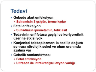 Tedavi
 Gebede akut enfeksiyon
 Spiramisin 3 gr/gün, terme kadar
 Fetal enfeksiyon
 Sulfadiazin+primetamin, folik asit
 Tedavinin enf fetusa geçişi ve koriyoretinit
üzerine etkisi yok
 Konjenital toksoplazmanı iu ted ile doğum
sonrası nörolojik sekel ve olum oranında
azalma var
 Gebelik sonlandırması
 Fetal enfeksiyon
 Ultrason ile intrakraniyal lezyon varlığı
 