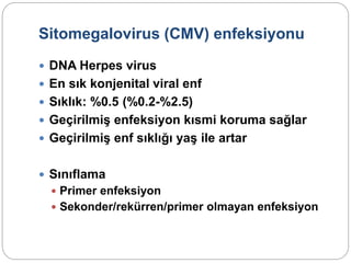 Sitomegalovirus (CMV) enfeksiyonu
 DNA Herpes virus
 En sık konjenital viral enf
 Sıklık: %0.5 (%0.2-%2.5)
 Geçirilmiş enfeksiyon kısmi koruma sağlar
 Geçirilmiş enf sıklığı yaş ile artar
 Sınıflama
 Primer enfeksiyon
 Sekonder/rekürren/primer olmayan enfeksiyon
 