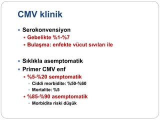CMV klinik
 Serokonvensiyon
 Gebelikte %1-%7
 Bulaşma: enfekte vücut sıvıları ile
 Sıklıkla asemptomatik
 Primer CMV enf
 %5-%20 semptomatik
 Ciddi morbidite: %50-%60
 Mortalite: %5
 %85-%90 asemptomatik
 Morbidite riski düşük
 
