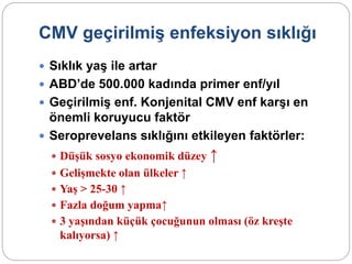 CMV geçirilmiş enfeksiyon sıklığı
 Sıklık yaş ile artar
 ABD’de 500.000 kadında primer enf/yıl
 Geçirilmiş enf. Konjenital CMV enf karşı en
önemli koruyucu faktör
 Seroprevelans sıklığını etkileyen faktörler:
 Düşük sosyo ekonomik düzey ↑
 Gelişmekte olan ülkeler ↑
 Yaş > 25-30 ↑
 Fazla doğum yapma↑
 3 yaşından küçük çocuğunun olması (öz kreşte
kalıyorsa) ↑
 