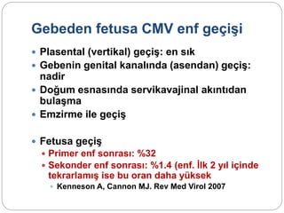 Gebeden fetusa CMV enf geçişi
 Plasental (vertikal) geçiş: en sık
 Gebenin genital kanalında (asendan) geçiş:
nadir
 Doğum esnasında servikavajinal akıntıdan
bulaşma
 Emzirme ile geçiş
 Fetusa geçiş
 Primer enf sonrası: %32
 Sekonder enf sonrası: %1.4 (enf. İlk 2 yıl içinde
tekrarlamış ise bu oran daha yüksek
 Kenneson A, Cannon MJ. Rev Med Virol 2007
 