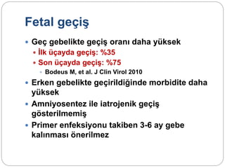 Fetal geçiş
 Geç gebelikte geçiş oranı daha yüksek
 İlk üçayda geçiş: %35
 Son üçayda geçiş: %75
 Bodeus M, et al. J Clin Virol 2010
 Erken gebelikte geçirildiğinde morbidite daha
yüksek
 Amniyosentez ile iatrojenik geçiş
gösterilmemiş
 Primer enfeksiyonu takiben 3-6 ay gebe
kalınması önerilmez
 