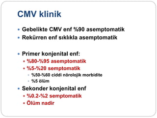 CMV klinik
 Gebelikte CMV enf %90 asemptomatik
 Rekürren enf sıklıkla asemptomatik
 Primer konjenital enf:
 %80-%95 asemptomatik
 %5-%20 semptomatik
 %50-%60 ciddi nörolojik morbidite
 %5 ölüm
 Sekonder konjenital enf
 %0.2-%2 semptomatik
 Ölüm nadir
 