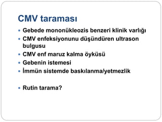CMV taraması
 Gebede mononükleozis benzeri klinik varlığı
 CMV enfeksiyonunu düşündüren ultrason
bulgusu
 CMV enf maruz kalma öyküsü
 Gebenin istemesi
 İmmün sistemde baskılanma/yetmezlik
 Rutin tarama?
 