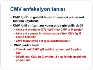 CMV enfeksiyon tanısı
 CMV Ig G’nin gebelikte pozitifleşmesi primer enf
tanısını koydurur.
 CMV Ig M enf zamanı konusunda güvenilir değil
 Akut enf olguların %75-%90’ında CMV Ig M pozitif
 Akut enf sonrası bir yıldan uzun süreli CMV Ig M
pozitif kalabilir.
 CMV tekrarlayan enf Ig M pozitifleşebilir.
 CMV avidite testi
 Yüksek anti CMV IgG avidite: primer enf 6 aydan
eski
 Düşük anti CMV Ig G avidite: 2-4 ay içinde geçirilmiş
primer enf
 