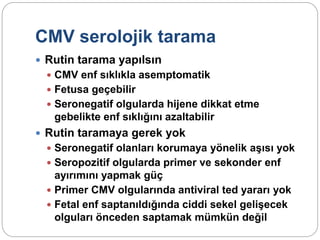 CMV serolojik tarama
 Rutin tarama yapılsın
 CMV enf sıklıkla asemptomatik
 Fetusa geçebilir
 Seronegatif olgularda hijene dikkat etme
gebelikte enf sıklığını azaltabilir
 Rutin taramaya gerek yok
 Seronegatif olanları korumaya yönelik aşısı yok
 Seropozitif olgularda primer ve sekonder enf
ayırımını yapmak güç
 Primer CMV olgularında antiviral ted yararı yok
 Fetal enf saptanıldığında ciddi sekel gelişecek
olguları önceden saptamak mümkün değil
 