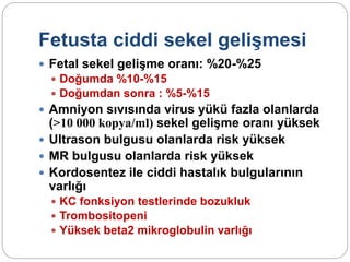 Fetusta ciddi sekel gelişmesi
 Fetal sekel gelişme oranı: %20-%25
 Doğumda %10-%15
 Doğumdan sonra : %5-%15
 Amniyon sıvısında virus yükü fazla olanlarda
(>10 000 kopya/ml) sekel gelişme oranı yüksek
 Ultrason bulgusu olanlarda risk yüksek
 MR bulgusu olanlarda risk yüksek
 Kordosentez ile ciddi hastalık bulgularının
varlığı
 KC fonksiyon testlerinde bozukluk
 Trombositopeni
 Yüksek beta2 mikroglobulin varlığı
 