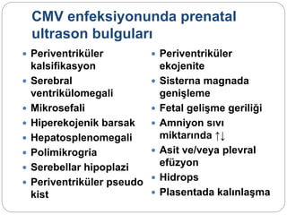 CMV enfeksiyonunda prenatal
ultrason bulguları
 Periventriküler
kalsifikasyon
 Serebral
ventrikülomegali
 Mikrosefali
 Hiperekojenik barsak
 Hepatosplenomegali
 Polimikrogria
 Serebellar hipoplazi
 Periventriküler pseudo
kist
 Periventriküler
ekojenite
 Sisterna magnada
genişleme
 Fetal gelişme geriliği
 Amniyon sıvı
miktarında ↑↓
 Asit ve/veya plevral
efüzyon
 Hidrops
 Plasentada kalınlaşma
 