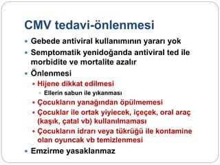 CMV tedavi-önlenmesi
 Gebede antiviral kullanımının yararı yok
 Semptomatik yenidoğanda antiviral ted ile
morbidite ve mortalite azalır
 Önlenmesi
 Hijene dikkat edilmesi
 Ellerin sabun ile yıkanması
 Çocukların yanağından öpülmemesi
 Çocuklar ile ortak yiyiecek, içeçek, oral araç
(kaşık, çatal vb) kullanılmaması
 Çocukların idrarı veya tükrüğü ile kontamine
olan oyuncak vb temizlenmesi
 Emzirme yasaklanmaz
 