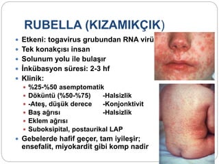 RUBELLA (KIZAMIKÇIK)
 Etkeni: togavirus grubundan RNA virüsü
 Tek konakçısı insan
 Solunum yolu ile bulaşır
 İnkübasyon süresi: 2-3 hf
 Klinik:
 %25-%50 asemptomatik
 Döküntü (%50-%75) -Halsizlik
 -Ateş, düşük derece -Konjonktivit
 Baş ağrısı -Halsizlik
 Eklem ağrısı
 Suboksipital, postaurikal LAP
 Gebelerde hafif geçer, tam iyileşir;
ensefalit, miyokardit gibi komp nadir
 