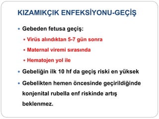 KIZAMIKÇIK ENFEKSİYONU-GEÇİŞ
 Gebeden fetusa geçiş:
 Virüs alındıktan 5-7 gün sonra
 Maternal viremi sırasında
 Hematojen yol ile
 Gebeliğin ilk 10 hf da geçiş riski en yüksek
 Gebelikten hemen öncesinde geçirildiğinde
konjenital rubella enf riskinde artış
beklenmez.
 