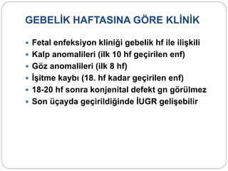 GEBELİK HAFTASINA GÖRE KLİNİK
 Fetal enfeksiyon kliniği gebelik hf ile ilişkili
 Kalp anomalileri (ilk 10 hf geçirilen enf)
 Göz anomalileri (ilk 8 hf)
 İşitme kaybı (18. hf kadar geçirilen enf)
 18-20 hf sonra konjenital defekt gn görülmez
 Son üçayda geçirildiğinde İUGR gelişebilir
 