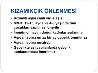 KIZAMIKÇIK ÖNLENMESİ
 Kızamık aşısı canlı virüs aşısı
 MMR: 12-15. ayda ve 4-6 yaşında tüm
çocukları yapılması önerilir
 İmmün olmayan doğur kadınlar aşılanmalı
 Aşıdan sonra en az bir ay gebelik önerilmez
 Aşıdan sonra emzirebilir
 Gebelikte aşı yapılanlarda gebelik
sonlandırması önerilmez
 