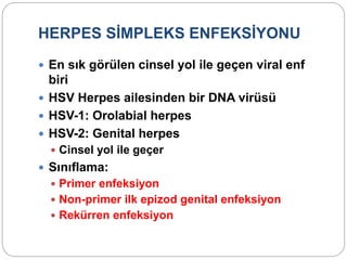 HERPES SİMPLEKS ENFEKSİYONU
 En sık görülen cinsel yol ile geçen viral enf
biri
 HSV Herpes ailesinden bir DNA virüsü
 HSV-1: Orolabial herpes
 HSV-2: Genital herpes
 Cinsel yol ile geçer
 Sınıflama:
 Primer enfeksiyon
 Non-primer ilk epizod genital enfeksiyon
 Rekürren enfeksiyon
 